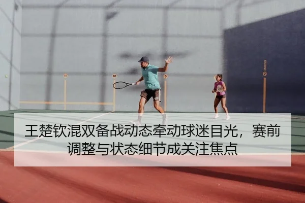王楚钦混双备战动态牵动球迷目光，赛前调整与状态细节成关注焦点